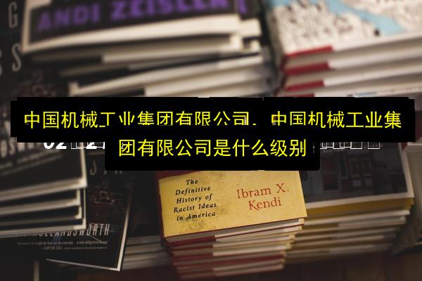 中国机械工业集团有限公司,中国机械工业集团有限公司是什么级别插图 文章配图