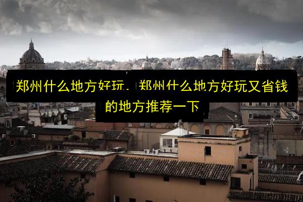 郑州什么地方好玩,郑州什么地方好玩又省钱的地方推荐一下插图 文章配图