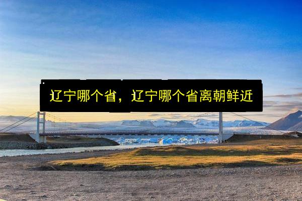 辽宁哪个省,辽宁哪个省离朝鲜近插图 文章配图