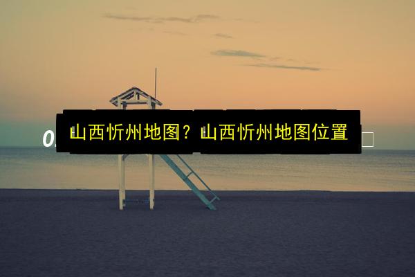 山西忻州地图?山西忻州地图位置插图 文章配图