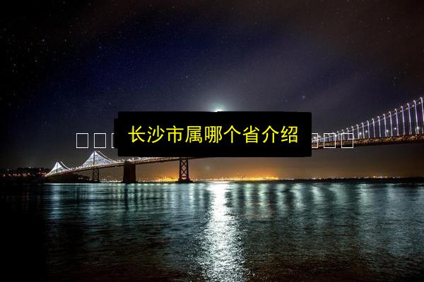 长沙市属哪个省介绍插图 文章配图