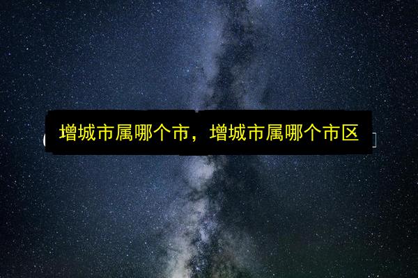 增城市属哪个市,增城市属哪个市区插图 文章配图