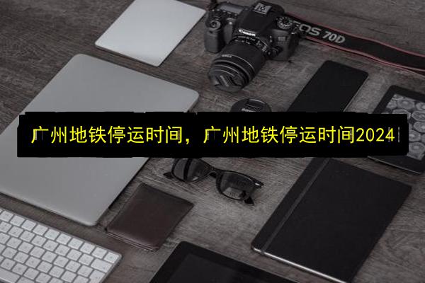 广州地铁停运时间,广州地铁停运时间2024插图 文章配图